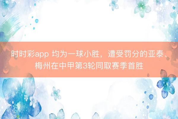 时时彩app 均为一球小胜,遭受罚分的亚泰、梅州在中甲第3轮同取赛季首胜
