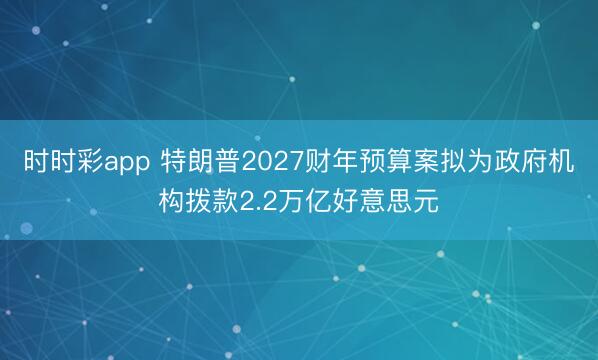 时时彩app 特朗普2027财年预算案拟为政府机构拨款2.2万亿好意思元