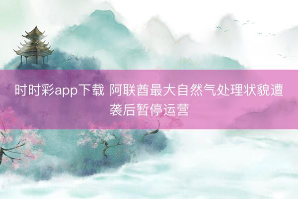 时时彩app下载 阿联酋最大自然气处理状貌遭袭后暂停运营
