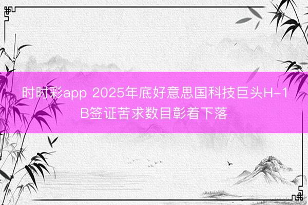 时时彩app 2025年底好意思国科技巨头H-1B签证苦求数目彰着下落