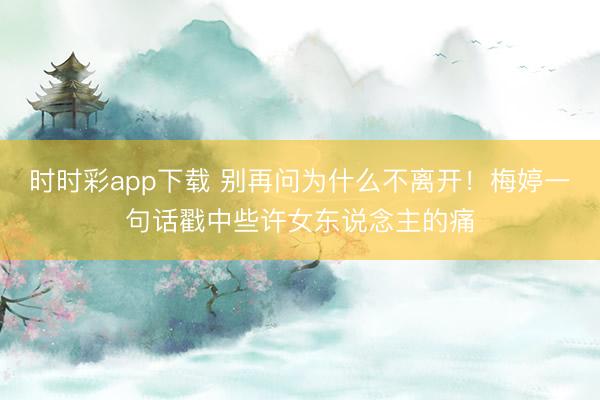 时时彩app下载 别再问为什么不离开!梅婷一句话戳中些许女东说念主的痛