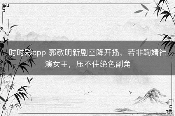 时时彩app 郭敬明新剧空降开播，若非鞠婧祎演女主，压不住绝色副角