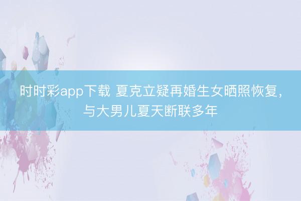 时时彩app下载 夏克立疑再婚生女晒照恢复，与大男儿夏天断联多年