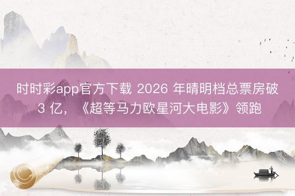 时时彩app官方下载 2026 年晴明档总票房破 3 亿，《超等马力欧星河大电影》领跑