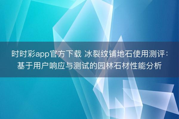 时时彩app官方下载 冰裂纹铺地石使用测评：基于用户响应与测试的园林石材性能分析