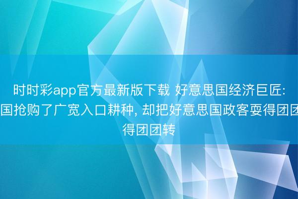 时时彩app官方最新版下载 好意思国经济巨匠: 中国抢购了广宽入口耕种， 却把好意思国政客耍得团团转