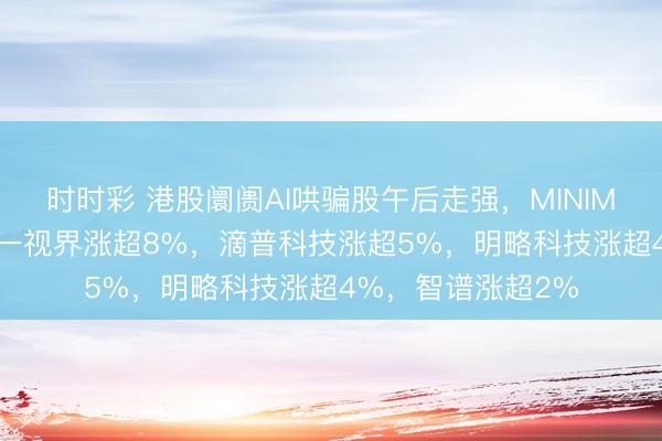 时时彩 港股阛阓AI哄骗股午后走强，MINIMAX涨超16%，五一视界涨超8%，滴普科技涨超5%，明略科技涨超4%，智谱涨超2%