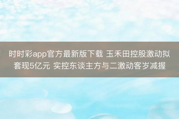 时时彩app官方最新版下载 玉禾田控股激动拟套现5亿元 实控东谈主方与二激动客岁减握