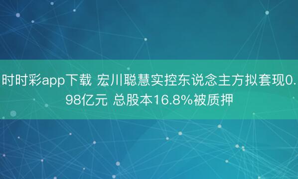 时时彩app下载 宏川聪慧实控东说念主方拟套现0.98亿元 总股本16.8%被质押