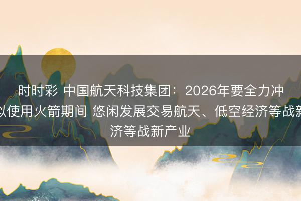 时时彩 中国航天科技集团:2026年要全力冲突近似使用火箭期间 悠闲发展交易航天、低空经济等战新产业