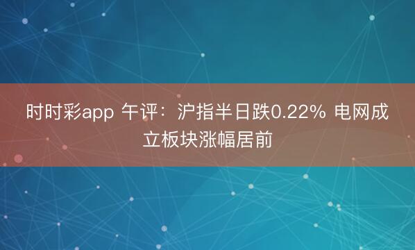 时时彩app 午评：沪指半日跌0.22% 电网成立板块涨幅居前