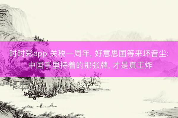 时时彩app 关税一周年， 好意思国等来坏音尘: 中国手里持着的那张牌， 才是真王炸