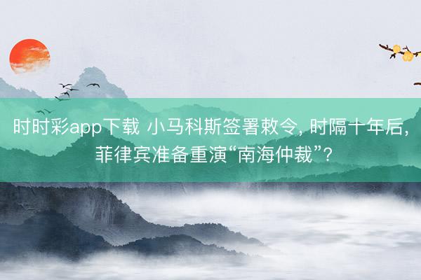 时时彩app下载 小马科斯签署敕令， 时隔十年后， 菲律宾准备重演“南海仲裁”?