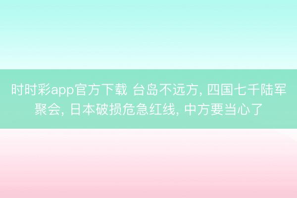 时时彩app官方下载 台岛不远方， 四国七千陆军聚会， 日本破损危急红线， 中方要当心了