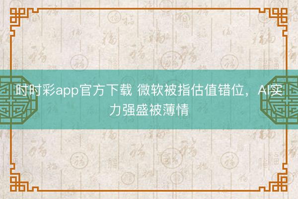 时时彩app官方下载 微软被指估值错位,AI实力强盛被薄情