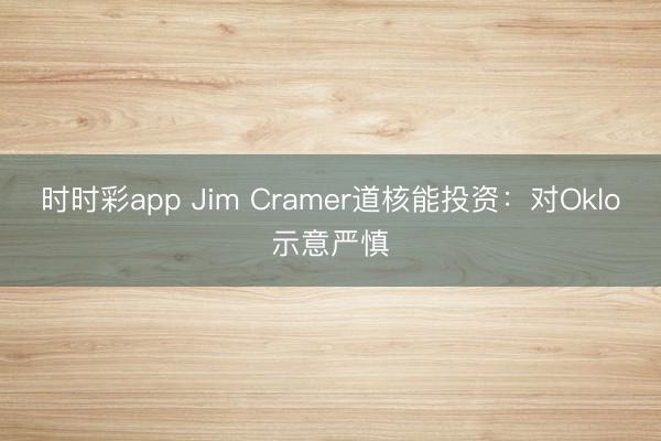 时时彩app Jim Cramer道核能投资：对Oklo示意严慎