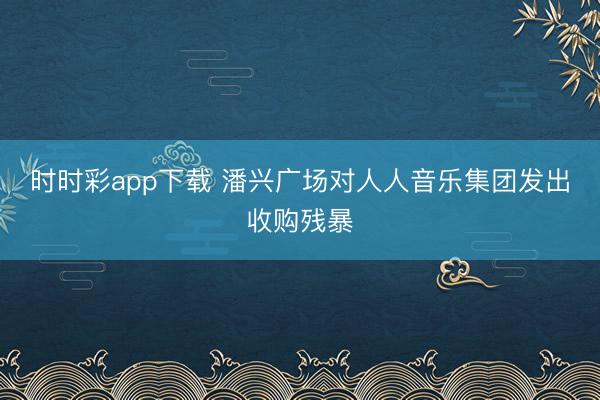 时时彩app下载 潘兴广场对人人音乐集团发出收购残暴