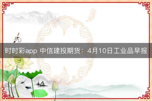 时时彩app 中信建投期货：4月10日工业品早报