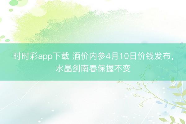 时时彩app下载 酒价内参4月10日价钱发布，水晶剑南春保握不变