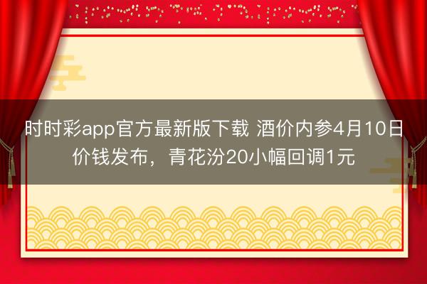 时时彩app官方最新版下载 酒价内参4月10日价钱发布，青花汾20小幅回调1元