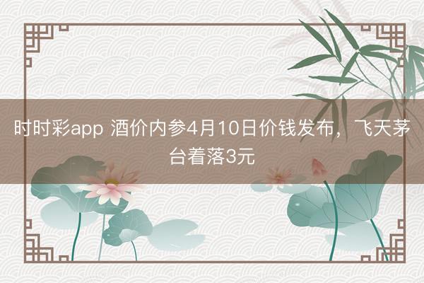 时时彩app 酒价内参4月10日价钱发布，飞天茅台着落3元