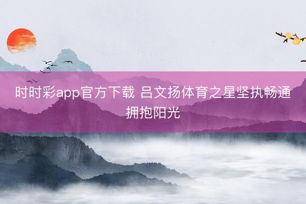 时时彩app官方下载 吕文扬体育之星坚执畅通拥抱阳光