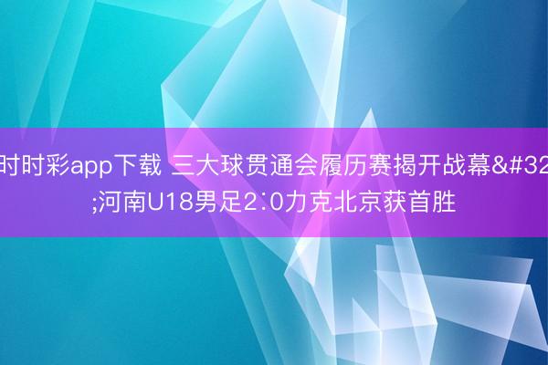 时时彩app下载 三大球贯通会履历赛揭开战幕 河南U18男足2∶0力克北京获首胜