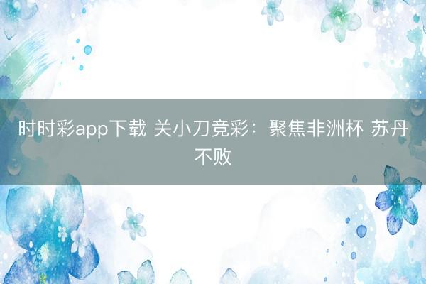 时时彩app下载 关小刀竞彩:聚焦非洲杯 苏丹不败