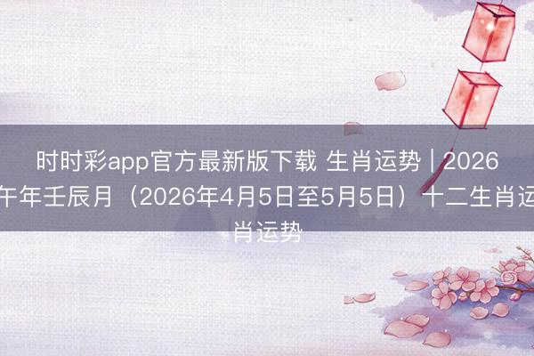 时时彩app官方最新版下载 生肖运势 | 2026丙午年壬辰月(2026年4月5日至5月5日)十二生肖运势
