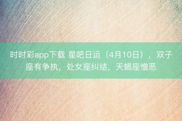 时时彩app下载 星吧日运（4月10日），双子座有争执，处女座纠结，天蝎座憎恶