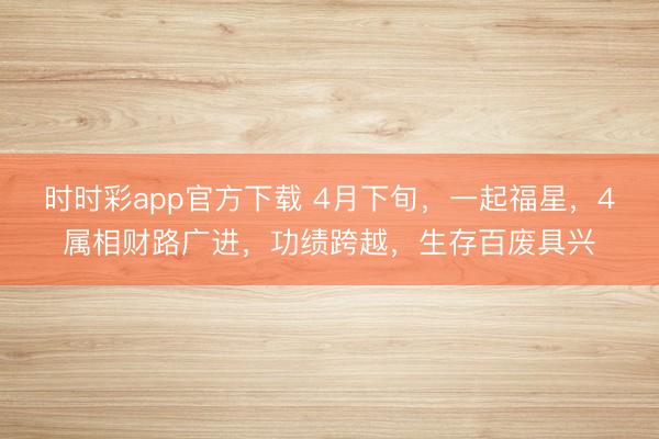 时时彩app官方下载 4月下旬,一起福星,4属相财路广进,功绩跨越,生存百废具兴