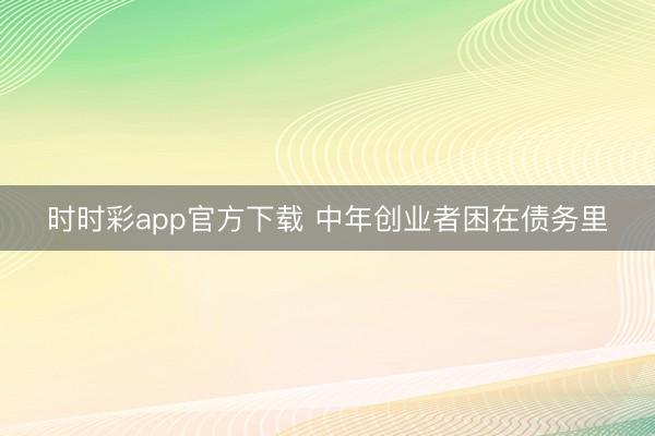 时时彩app官方下载 中年创业者困在债务里