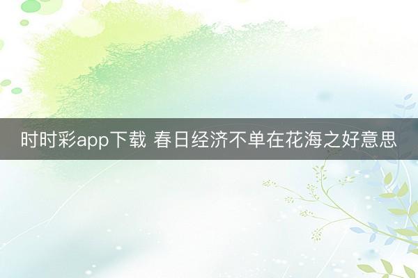时时彩app下载 春日经济不单在花海之好意思