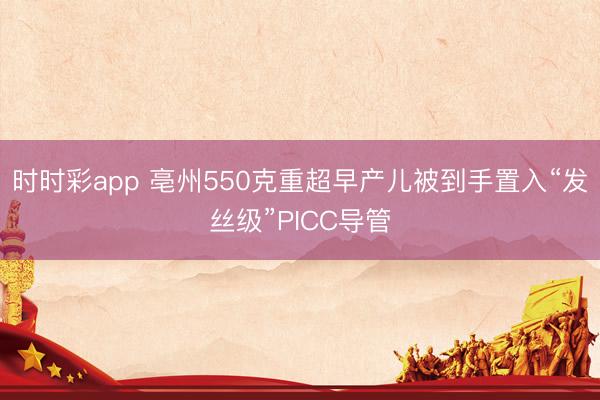 时时彩app 亳州550克重超早产儿被到手置入“发丝级”PICC导管