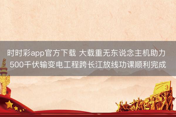 时时彩app官方下载 大载重无东说念主机助力 500千伏输变电工程跨长江放线功课顺利完成