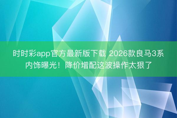 时时彩app官方最新版下载 2026款良马3系内饰曝光！降价增配这波操作太狠了