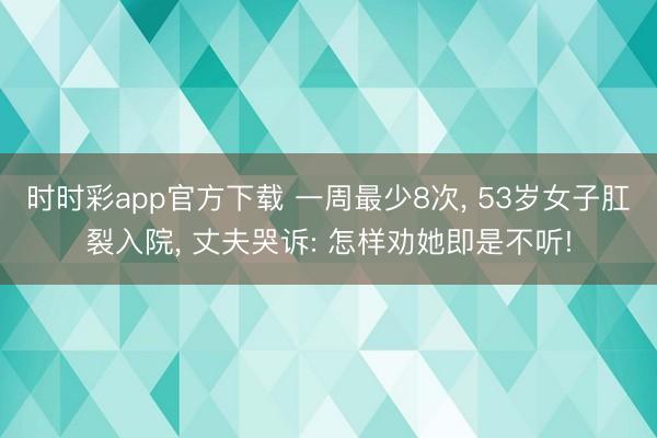 时时彩app官方下载 一周最少8次， 53岁女子肛裂入院， 丈夫哭诉: 怎样劝她即是不听!