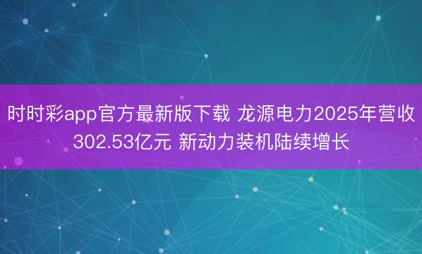 时时彩app官方最新版下载 龙源电力2025年营收302.53亿元 新动力装机陆续增长