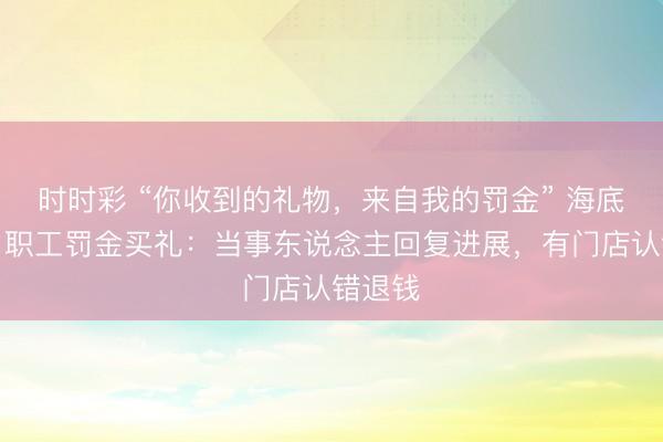时时彩 “你收到的礼物,来自我的罚金” 海底捞条目职工罚金买礼:当事东说念主回复进展,有门店认错退钱