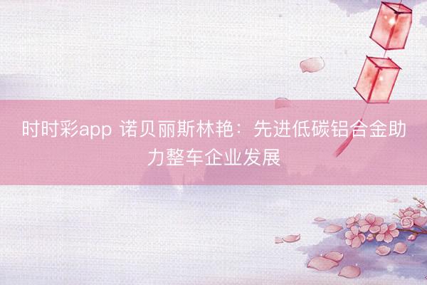 时时彩app 诺贝丽斯林艳：先进低碳铝合金助力整车企业发展