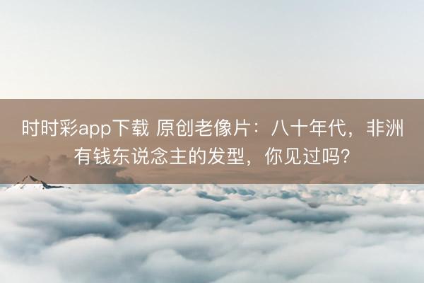 时时彩app下载 原创老像片：八十年代，非洲有钱东说念主的发型，你见过吗？