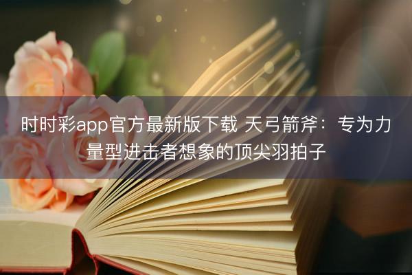 时时彩app官方最新版下载 天弓箭斧：专为力量型进击者想象的顶尖羽拍子