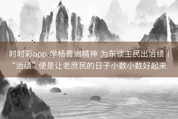 时时彩app 学杨善洲精神 为东谈主民出治绩丨“治绩” 便是让老庶民的日子小数小数好起来