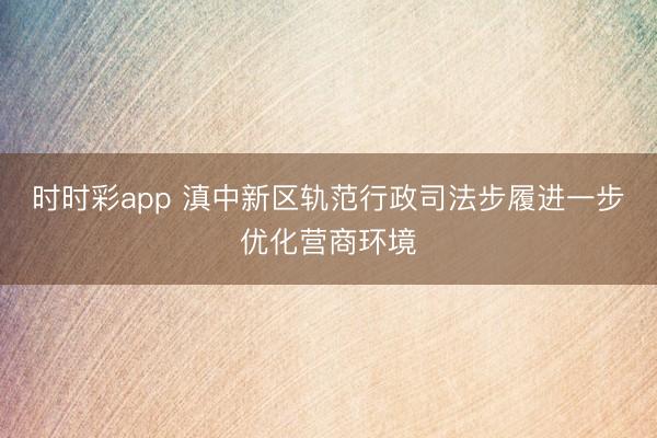 时时彩app 滇中新区轨范行政司法步履进一步优化营商环境