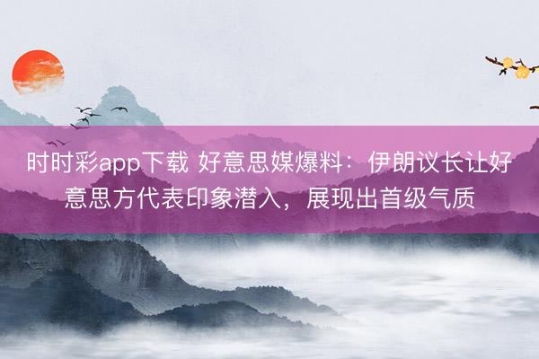 时时彩app下载 好意思媒爆料:伊朗议长让好意思方代表印象潜入,展现出首级气质