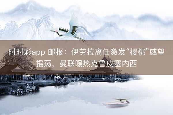 时时彩app 邮报:伊劳拉离任激发“樱桃”威望摇荡,曼联暖热克鲁皮塞内西