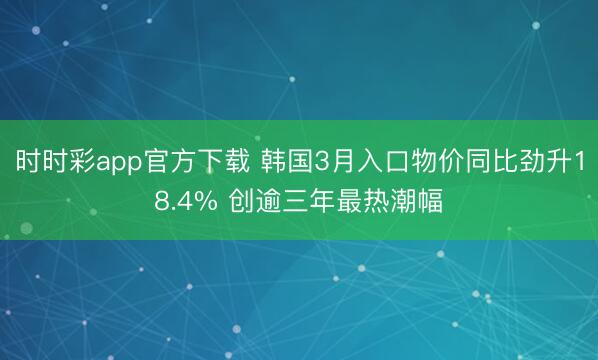 时时彩app官方下载 韩国3月入口物价同比劲升18.4% 创逾三年最热潮幅