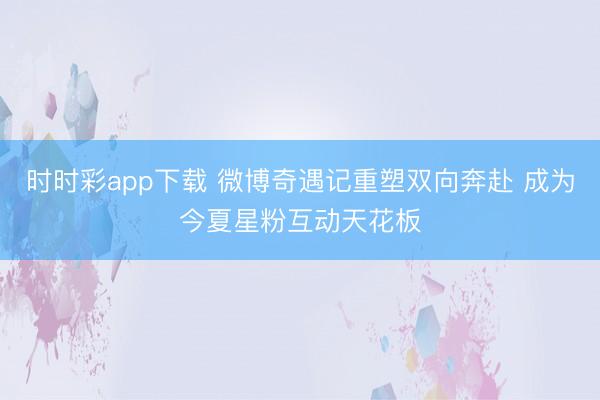 时时彩app下载 微博奇遇记重塑双向奔赴 成为今夏星粉互动天花板