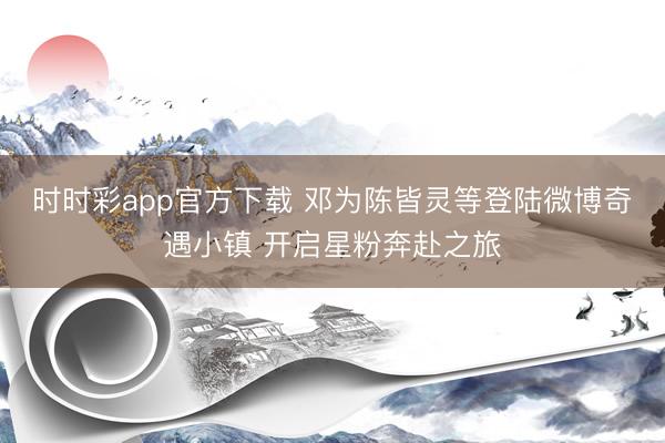 时时彩app官方下载 邓为陈皆灵等登陆微博奇遇小镇 开启星粉奔赴之旅