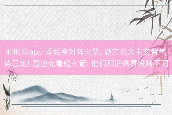 时时彩app 季后赛对阵火箭， 湖东说念主交替气势已定! 雷迪克看轻火箭: 他们和旧例赛没啥不同